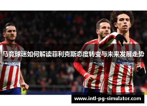 马竞球迷如何解读菲利克斯态度转变与未来发展走势 马竞球迷如何解读菲利克斯态度转变与未来发展走势