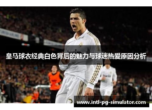 皇马球衣经典白色背后的魅力与球迷热爱原因分析 皇马球衣经典白色背后的魅力与球迷热爱原因分析