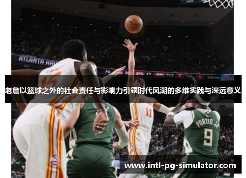 老詹以篮球之外的社会责任与影响力引领时代风潮的多维实践与深远意义