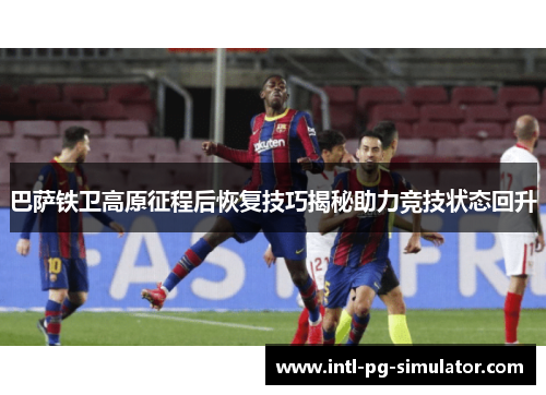 巴萨铁卫高原征程后恢复技巧揭秘助力竞技状态回升