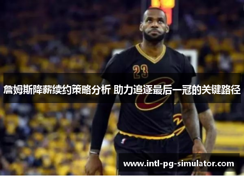 詹姆斯降薪续约策略分析 助力追逐最后一冠的关键路径