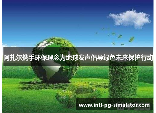 阿扎尔携手环保理念为地球发声倡导绿色未来保护行动