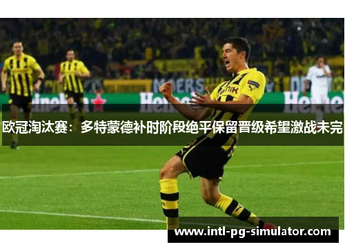 欧冠淘汰赛:多特蒙德补时阶段绝平保留晋级希望激战未完 欧冠淘汰赛:多特蒙德补时阶段绝平保留晋级希望激战未完
