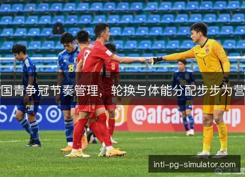 国青争冠节奏管理,轮换与体能分配步步为营 国青争冠节奏管理,轮换与体能分配步步为营