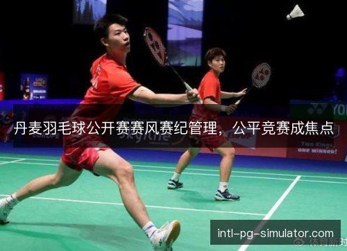 丹麦羽毛球公开赛赛风赛纪管理,公平竞赛成焦点 丹麦羽毛球公开赛赛风赛纪管理,公平竞赛成焦点